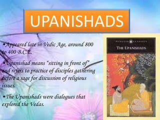 •Appeared late in Vedic Age, around 800
to 400 B.C.E.
•Upanishad means “sitting in front of”
and refers to practice of disciples gathering
before a sage for discussion of religious
issues.
•The Upanishads were dialogues that
explored the Vedas.
UPANISHADS
 