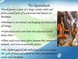 The Upanishads
•Each person is part of a large, cosmic order and
forms a small part of a universal soul known as
Brahman.
•Brahman is an eternal, unchanging foundation for
all things.
•Individual souls were born into physical world
many times.
•Their souls were most often humans but sometimes
animals, and even occasionally plants.
•The highest goal of the individual soul is to escape
the cycle of birth and rebirth to enter into permanent
union with Brahmin.
 