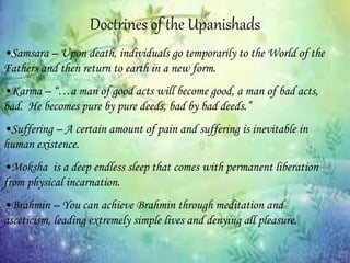 Doctrines of the Upanishads
•Samsara – Upon death, individuals go temporarily to the World of the
Fathers and then return to earth in a new form.
•Karma – “…a man of good acts will become good, a man of bad acts,
bad. He becomes pure by pure deeds, bad by bad deeds.”
•Suffering – A certain amount of pain and suffering is inevitable in
human existence.
•Moksha is a deep endless sleep that comes with permanent liberation
from physical incarnation.
•Brahmin – You can achieve Brahmin through meditation and
asceticism, leading extremely simple lives and denying all pleasure.
 