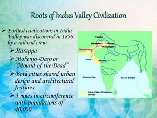  Earliest civilizations in Indus
Valley was discovered in 1856
by a railroad crew.
Harappa
Mohenjo-Daro or
“Mound of the Dead”
Both cities shared urban
design and architectural
features.
3 miles in circumference
with populations of
40,000.
 