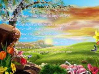 Roots of Indus Valley Civilization
• Roots of Indus Valley began as early as 7000
B.C.E.
– Possibly began as herders who moved into
the river valley during colder months.
– Over time, they may have decided to farm –
river-watered lands of the valley.
– They began trading by boat along the Indus
down into the Arabian Sea, into the Persian
Gulf, and up the Tigris and Euphrates into
Mesopotamia.
 