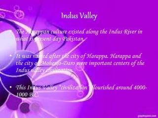 • The Harappan culture existed along the Indus River in
what is present day Pakistan.
• It was named after the city of Harappa. Harappa and
the city of Mohenjo-Daro were important centers of the
Indus valley civilization.
• This Indus Valley “civilization” flourished around 4000-
1000 B.C.
 