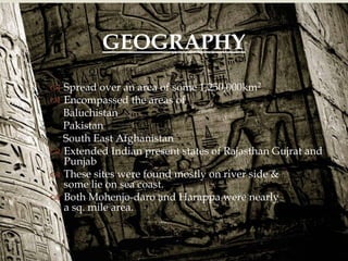  Spread over an area of some 1,250,000km2
 Encompassed the areas of
Baluchistan
Pakistan
South East Afghanistan
 Extended Indian present states of Rajasthan Gujrat and
Punjab
 These sites were found mostly on river side &
some lie on sea coast.
 Both Mohenjo-daro and Harappa were nearly
a sq. mile area.
GEOGRAPHY
 