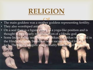 
RELIGION
• The main goddess was a mother goddess representing fertility.
• They also worshiped animals.
• On a seal their is a figure sitting in a yoga-like position and is
thought to be an early representation of a Hindu god.
• Some Indus valley seals show swastikas, swastikas were used in
the Hindu Religion. Swastikas were sacred symbol for good
luck. The Hindu religion was probably based off of the Indus
Valley.
 