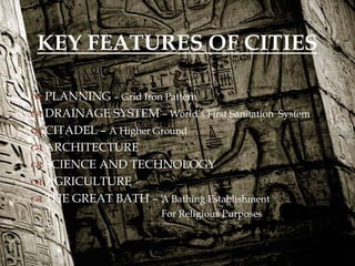 
KEY FEATURES OF CITIES
 PLANNING – Grid Iron Pattern
 DRAINAGE SYSTEM – World’s First Sanitation System
 CITADEL – A Higher Ground
 ARCHITECTURE
 SCIENCE AND TECHNOLOGY
 AGRICULTURE
 THE GREAT BATH – A Bathing Establishment
For Religious Purposes
 