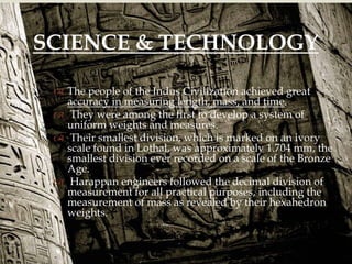 
 The people of the Indus Civilization achieved great
accuracy in measuring length, mass, and time.
 They were among the first to develop a system of
uniform weights and measures.
 Their smallest division, which is marked on an ivory
scale found in Lothal, was approximately 1.704 mm, the
smallest division ever recorded on a scale of the Bronze
Age.
 Harappan engineers followed the decimal division of
measurement for all practical purposes, including the
measurement of mass as revealed by their hexahedron
weights.
SCIENCE & TECHNOLOGY
 