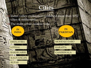 
 Indus valley civilization contained more than 1052
cities & settlements.
 The main urban centers were
Cities
IN
PAKISTAN
IN
INDIA
DHOLAVIRA
KALIVANGAN
RAKHIGARHI
RUPAR
LOTHAL
MOHENJO DARO
HARAPPA
GANERIWALA
 