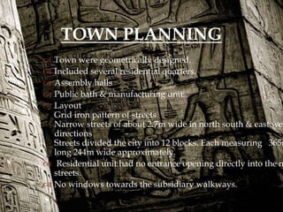  Town were geometrically designed.
 Included several residential quarters.
 Assembly halls
 Public bath & manufacturing unit
 Layout
Grid iron pattern of streets
Narrow streets of about 2.7m wide in north south & east wes
directions
Streets divided the city into 12 blocks. Each measuring 365m
long 244m wide approximately.
 Residential unit had no entrance opening directly into the m
streets.
 No windows towards the subsidiary walkways.
TOWN PLANNING
 