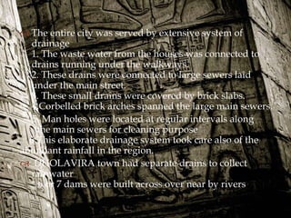 
 The entire city was served by extensive system of
drainage
1. The waste water from the houses was connected to
drains running under the walkways.
2. These drains were connected to large sewers laid
under the main street.
3. These small drains were covered by brick slabs.
4.Corbelled brick arches spanned the large main sewers.
5. Man holes were located at regular intervals along
the main sewers for cleaning purpose
6.This elaborate drainage system took care also of the
abundant rainfall in the region.
 DHOLAVIRA town had separate drains to collect
rainwater
* 6 or 7 dams were built across over near by rivers
 