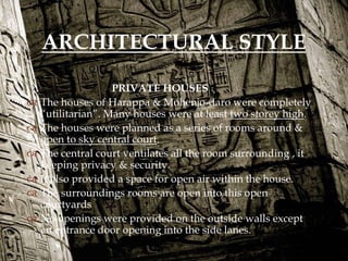 PRIVATE HOUSES
 The houses of Harappa & Mohenjo-daro were completely
“utilitarian”. Many houses were at least two storey high.
 The houses were planned as a series of rooms around &
open to sky central court.
 The central court ventilates all the room surrounding , it
keeping privacy & security.
 It also provided a space for open air within the house.
 The surroundings rooms are open into this open
courtyards
 No openings were provided on the outside walls except
an entrance door opening into the side lanes.
ARCHITECTURAL STYLE
 