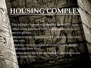
 This includes houses surrounded by smaller units .
 Other units may have been houses of relatives or
service groups.
 Entrances were provided to the premises from the
lanes only.
 Windows were provided at a considerable height
from road/floor level.
 Wooden stairs were incorporated to provide access
to the upper floors.
HOUSING COMPLEX
 