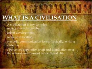 
A civilization is any complex
society characterized by
 urban development,
 social stratification,
 symbolic communication forms (typically, writing
systems)
 a perceived separation from and domination over
the natural environment by a cultural elite
WHAT IS A CIVILISATION
 