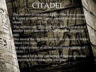 
 The city was divided into 2 parts -The lower ground
& higher ground, the higher ground was known as
citadel.
 The term means "little city" so called because it is a
smaller part of the city of which it is the defensive
core.
 This area of the city built on top of a mound of bricks
almost 12m high.
 The citadel consist of all the important buildings of
the city.
 It was used for public gatherings religious activities
or important administrative activities.
CITADEL
 