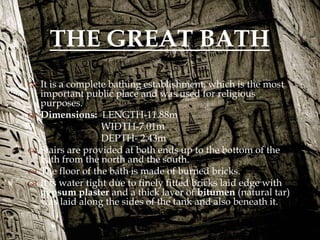 
 It is a complete bathing establishment, which is the most
important public place and was used for religious
purposes.
 Dimensions: LENGTH-11.88m
WIDTH-7.01m
DEPTH- 2.43m
 Stairs are provided at both ends up to the bottom of the
bath from the north and the south.
 The floor of the bath is made of burned bricks.
 It is water tight due to finely fitted bricks laid edge with
gypsum plaster and a thick layer of bitumen (natural tar)
was laid along the sides of the tank and also beneath it.
THE GREAT BATH
 