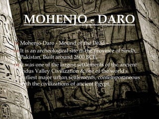 
 Mohenjo-Daro - Mound of the Dead –
 It is an archeological site in the province of Sindh,
Pakistan. Built around 2600 BCE,
 It was one of the largest settlements of the ancient
Indus Valley Civilization & one of the world's
earliest major urban settlements, contemporaneous
with the civilizations of ancient Egypt.
MOHENJO - DARO
 