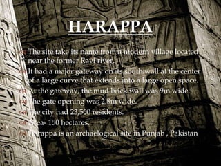  The site take its name from a modern village located
near the former Ravi river.
 It had a major gateway on its south wall at the center
of a large curve that extends into a large open space.
 At the gateway, the mud brick wall was 9m wide.
 The gate opening was 2.8m wide.
 The city had 23,500 residents.
 Area- 150 hectares.
 Harappa is an archaelogical site in Punjab , Pakistan
HARAPPA
 