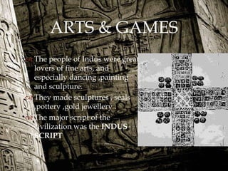 
ARTS & GAMES
 The people of Indus were great
lovers of fine arts, and
especially dancing ,painting
and sculpture.
 They made sculptures , seals
,pottery ,gold jewellery .
 The major script of the
civilization was the INDUS
SCRIPT
 