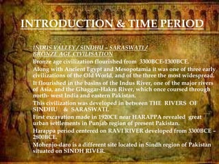 
INTRODUCTION & TIME PERIOD
 INDUS VALLEY / SINDHU – SARASWATI /
BRONZE AGE CIVILISATION
 Bronze age civilization flourished from 3300BCE-1300BCE.
 Along with Ancient Egypt and Mesopotamia it was one of three early
civilizations of the Old World, and of the three the most widespread.
 It flourished in the basins of the Indus River, one of the major rivers
of Asia, and the Ghaggar-Hakra River, which once coursed through
north- west India and eastern Pakistan.
 This civilization was developed in between THE RIVERS OF
SINDHU & SARASWATI.
 First excavation made in 1920CE near HARAPPA revealed great
urban settlements in Punjab region of present Pakistan.
 Harappa period centered on RAVI RIVER developed from 3300BCE –
2800BCE.
 Mohenjo-daro is a different site located in Sindh region of Pakistan
situated on SINDH RIVER.
 