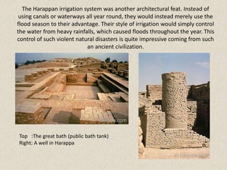 The Harappan irrigation system was another architectural feat. Instead of
using canals or waterways all year round, they would instead merely use the
flood season to their advantage. Their style of irrigation would simply control
the water from heavy rainfalls, which caused floods throughout the year. This
control of such violent natural disasters is quite impressive coming from such
an ancient civilization.
Top :The great bath (public bath tank)
Right: A well in Harappa
 