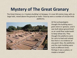 Mystery of The Great Granary
At first archaeologists
thought the building was a
grain-store or 'granary', and it
was built above ground level
so air could flow underneath
to keep wheat dry. They
thought the platforms were
for carts to load and unload.
But there is no evidence of
any grain! Also, the platforms
and the main building were
built at different times.
Perhaps it was a palace, or
maybe a temple?
The Great Granary is a 'mystery-building' at Harappa. It is over 60 metres long, with six
large halls, raised above the ground on walls. Close by were a number of circular brick
platforms.
 