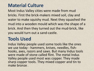 Material Culture
Most Indus Valley cities were made from mud
bricks. First the brick-makers mixed soil, clay and
water to make squishy mud. Next they squashed the
mud into a wooden mould which was the shape of a
brick. And then they turned out the mud-brick, like
you would turn out a sand-castle.
Tools Used
Indus Valley people used some tools like the ones
we use today - hammers, knives, needles, fish-
hooks, axes, razors and saws. But many Indus tools
were made of stone called flint. The metal Indus
Valley people used most was copper. They made
sharp copper tools. They mixed copper and tin to
make bronze..
 