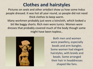 Clothes and hairstyles
Pictures on seals and other artefact show us how some Indus
people dressed. It was hot all year round, so people did not need
thick clothes to keep warm.
Many workmen probably just wore a loincloth, which looked a
bit like baggy shorts. Rich men wore tunics. Women wore
dresses that probably covered much of the body though some
might have been topless..
Both men and women
wore jewellery, especially
beads and arm-bangles.
Some women had elegant
hairstyles, with braids and
beads. Some arranged
their hair in headdresses
shaped like fans.
 