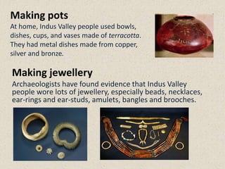 Making pots
At home, Indus Valley people used bowls,
dishes, cups, and vases made of terracotta.
They had metal dishes made from copper,
silver and bronze.
Making jewellery
Archaeologists have found evidence that Indus Valley
people wore lots of jewellery, especially beads, necklaces,
ear-rings and ear-studs, amulets, bangles and brooches.
 