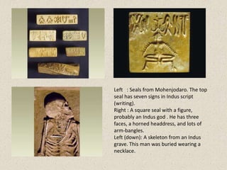 Left : Seals from Mohenjodaro. The top
seal has seven signs in Indus script
(writing).
Right : A square seal with a figure,
probably an Indus god . He has three
faces, a horned headdress, and lots of
arm-bangles.
Left (down): A skeleton from an Indus
grave. This man was buried wearing a
necklace.
 