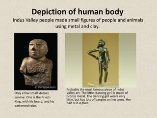Depiction of human body
Indus Valley people made small figures of people and animals
using metal and clay.
Only a few small statues
survive. One is the Priest-
King, with his beard, and his
patterned robe.
Probably the most famous piece of Indus
Valley art. The little 'dancing girl' is made of
bronze metal. The dancing girl wears very
little, but has lots of bangles on her arms. Her
hair is in a plait.
 