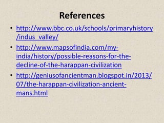 References
• http://www.bbc.co.uk/schools/primaryhistory
/indus_valley/
• http://www.mapsofindia.com/my-
india/history/possible-reasons-for-the-
decline-of-the-harappan-civilization
• http://geniusofancientman.blogspot.in/2013/
07/the-harappan-civilization-ancient-
mans.html
 