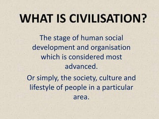 WHAT IS CIVILISATION?
The stage of human social
development and organisation
which is considered most
advanced.
Or simply, the society, culture and
lifestyle of people in a particular
area.
 