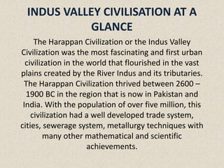 INDUS VALLEY CIVILISATION AT A
GLANCE
The Harappan Civilization or the Indus Valley
Civilization was the most fascinating and first urban
civilization in the world that flourished in the vast
plains created by the River Indus and its tributaries.
The Harappan Civilization thrived between 2600 –
1900 BC in the region that is now in Pakistan and
India. With the population of over five million, this
civilization had a well developed trade system,
cities, sewerage system, metallurgy techniques with
many other mathematical and scientific
achievements.
 