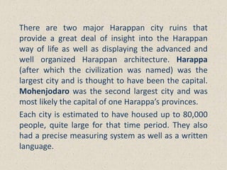 There are two major Harappan city ruins that
provide a great deal of insight into the Harappan
way of life as well as displaying the advanced and
well organized Harappan architecture. Harappa
(after which the civilization was named) was the
largest city and is thought to have been the capital.
Mohenjodaro was the second largest city and was
most likely the capital of one Harappa’s provinces.
Each city is estimated to have housed up to 80,000
people, quite large for that time period. They also
had a precise measuring system as well as a written
language.
 