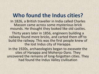 Who found the Indus cities?
In 1826, a British traveller in India called Charles
Masson came across some mysterious brick
mounds. He thought they looked like old castles.
Thirty years later in 1856, engineers building a
railway found more bricks, and carted them off to
build the railway. This was the first people knew of
the lost Indus city of Harappa.
In the 1920s, archaeologists began to excavate the
sites of Harappa and Mohenjo-Daro. They
uncovered the remains of long-forgotten cities. They
had found the Indus Valley civilisation
 