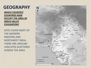 WHICH COUNTRY/
COUNTRIES NOW
OCCUPY THE AREA OF
INDUS VALLEY
CIVILISATION?
SITES COVER MOST OF
THE MODERN
PAKISTAN AND
NORTHWEST INDIA.
THERE ARE AROUND
1050 SITES SCATTERED
ACROSS THE AREA
GEOGRAPHY
 