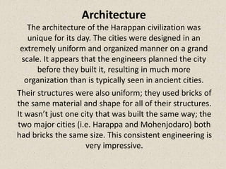 Architecture
The architecture of the Harappan civilization was
unique for its day. The cities were designed in an
extremely uniform and organized manner on a grand
scale. It appears that the engineers planned the city
before they built it, resulting in much more
organization than is typically seen in ancient cities.
Their structures were also uniform; they used bricks of
the same material and shape for all of their structures.
It wasn’t just one city that was built the same way; the
two major cities (i.e. Harappa and Mohenjodaro) both
had bricks the same size. This consistent engineering is
very impressive.
 