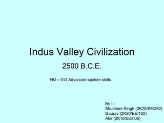 Indus Valley Civilization
2500 B.C.E.
By : -
Shubham Singh (2K20/EE/262)
Gaurav (2K20/EE/102)
Abir (2K18/EE/006)
HU – 413 Advanced spoken skills
 
