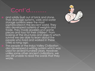    and solidly built out of brick and stone.
    Their drainage systems, wells and water
    storage systems were the most
    sophisticated in the ancient world. They
    also developed systems of weights and
    trade. They made jewelers and game
    pieces and toys for their children. From
    looking at the structures and objects which
    survive we are able to learn about the
    people who lived and worked in these
    cities so long ago.
   The people of the Indus Valley Civilization
    also developed a writing system which was
    used for several hundred years. However,
    unlike some other ancient civilizations, we
    are still unable to read the words that they
    wrote.
 