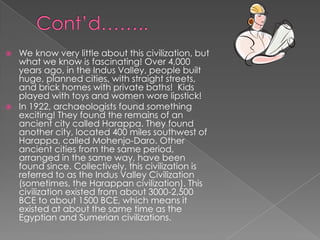    We know very little about this civilization, but
    what we know is fascinating! Over 4,000
    years ago, in the Indus Valley, people built
    huge, planned cities, with straight streets,
    and brick homes with private baths! Kids
    played with toys and women wore lipstick!
   In 1922, archaeologists found something
    exciting! They found the remains of an
    ancient city called Harappa. They found
    another city, located 400 miles southwest of
    Harappa, called Mohenjo-Daro. Other
    ancient cities from the same period,
    arranged in the same way, have been
    found since. Collectively, this civilization is
    referred to as the Indus Valley Civilization
    (sometimes, the Harappan civilization). This
    civilization existed from about 3000-2,500
    BCE to about 1500 BCE, which means it
    existed at about the same time as the
    Egyptian and Sumerian civilizations.
 