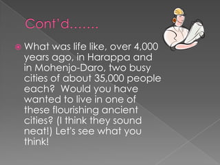  What  was life like, over 4,000
 years ago, in Harappa and
 in Mohenjo-Daro, two busy
 cities of about 35,000 people
 each? Would you have
 wanted to live in one of
 these flourishing ancient
 cities? (I think they sound
 neat!) Let's see what you
 think!
 