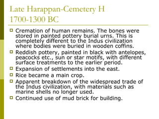 Late Harappan-Cemetery H
1700-1300 BC
 Cremation of human remains. The bones were
stored in painted pottery burial urns. This is
completely different to the Indus civilization
where bodies were buried in wooden coffins.
 Reddish pottery, painted in black with antelopes,
peacocks etc., sun or star motifs, with different
surface treatments to the earlier period.
 Expansion of settlements into the east.
 Rice became a main crop.
 Apparent breakdown of the widespread trade of
the Indus civilization, with materials such as
marine shells no longer used.
 Continued use of mud brick for building.
 