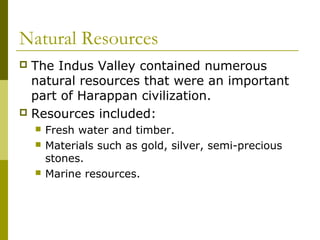 Natural Resources
 The Indus Valley contained numerous
natural resources that were an important
part of Harappan civilization.
 Resources included:
 Fresh water and timber.
 Materials such as gold, silver, semi-precious
stones.
 Marine resources.
 