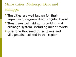 Major Cities: Mohenjo-Daro and
Harappa
 The cities are well known for their
impressive, organized and regular layout.
 They have well laid our plumbing and
drainage system, including indoor toilets.
 Over one thousand other towns and
villages also existed in this region.
 