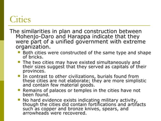 Cities
The similarities in plan and construction between
Mohenjo-Daro and Harappa indicate that they
were part of a unified government with extreme
organization.
 Both cities were constructed of the same type and shape
of bricks.
 The two cities may have existed simultaneously and
their sizes suggest that they served as capitals of their
provinces.
 In contrast to other civilizations, burials found from
these cities are not elaborate; they are more simplistic
and contain few material goods.
 Remains of palaces or temples in the cities have not
been found.
 No hard evidence exists indicating military activity,
though the cities did contain fortifications and artifacts
such as copper and bronze knives, spears, and
arrowheads were recovered.
 