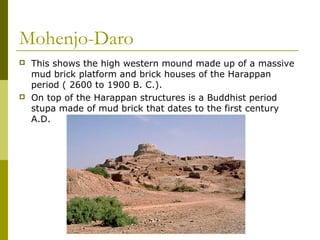 Mohenjo-Daro
 This shows the high western mound made up of a massive
mud brick platform and brick houses of the Harappan
period ( 2600 to 1900 B. C.).
 On top of the Harappan structures is a Buddhist period
stupa made of mud brick that dates to the first century
A.D.
 