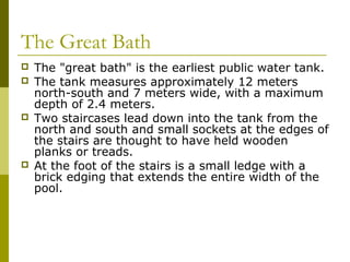 The Great Bath
 The "great bath" is the earliest public water tank.
 The tank measures approximately 12 meters
north-south and 7 meters wide, with a maximum
depth of 2.4 meters.
 Two staircases lead down into the tank from the
north and south and small sockets at the edges of
the stairs are thought to have held wooden
planks or treads.
 At the foot of the stairs is a small ledge with a
brick edging that extends the entire width of the
pool.
 