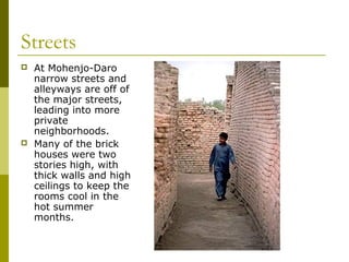 Streets
 At Mohenjo-Daro
narrow streets and
alleyways are off of
the major streets,
leading into more
private
neighborhoods.
 Many of the brick
houses were two
stories high, with
thick walls and high
ceilings to keep the
rooms cool in the
hot summer
months.
 