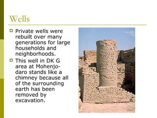 Wells
 Private wells were
rebuilt over many
generations for large
households and
neighborhoods.
 This well in DK G
area at Mohenjo-
daro stands like a
chimney because all
of the surrounding
earth has been
removed by
excavation.
 
