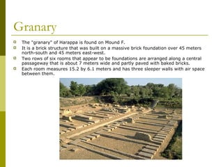 Granary
 The "granary" of Harappa is found on Mound F.
 It is a brick structure that was built on a massive brick foundation over 45 meters
north-south and 45 meters east-west.
 Two rows of six rooms that appear to be foundations are arranged along a central
passageway that is about 7 meters wide and partly paved with baked bricks.
 Each room measures 15.2 by 6.1 meters and has three sleeper walls with air space
between them.
 