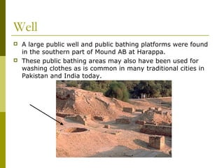 Well
 A large public well and public bathing platforms were found
in the southern part of Mound AB at Harappa.
 These public bathing areas may also have been used for
washing clothes as is common in many traditional cities in
Pakistan and India today.
 